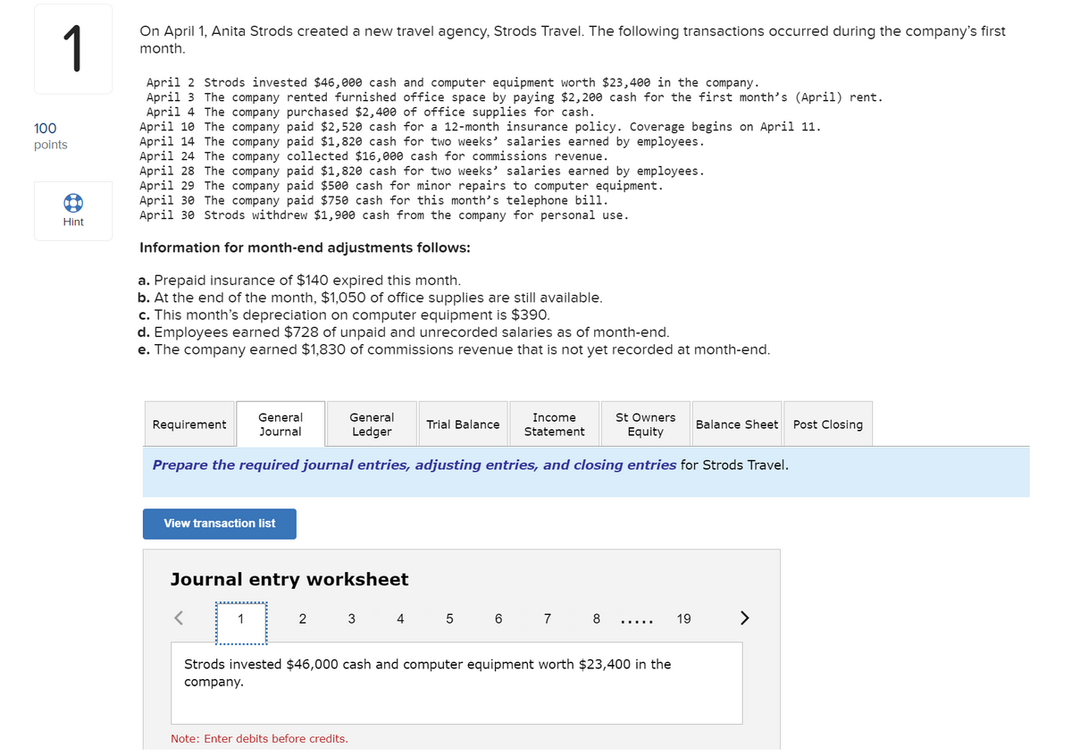 1
On April 1, Anita Strods created a new travel agency, Strods Travel. The following transactions occurred during the company's first
month.
April 2 Strods invested $46,000 cash and computer equipment worth $23,400 in the company.
April 3 The company rented furnished office space by paying $2, 200 cash for the first month's (April) rent.
April 4 The company purchased $2,400 of office supplies for cash.
April 10 The company paid $2,520 cash for a 12-month insurance policy. Coverage begins on April 11.
April 14 The company paid $1,820 cash for two weeks' salaries earned by employees.
April 24 The company collected $16,000 cash for commissions revenue.
April 28 The company paid $1,820 cash for two weeks' salaries earned by employees.
April 29 The company paid $500 cash for minor repairs to computer equipment.
April 30 The company paid $750 cash for this month's telephone bill.
April 30 Strods withdrew $1,900 cash from the company for personal use.
100
points
Hint
Information for month-end adjustments follows:
a. Prepaid insurance of $140 expired this month.
b. At the end of the month, $1,050 of office supplies are still available.
c. This month's depreciation on computer equipment is $390.
d. Employees earned $728 of unpaid and unrecorded salaries as of month-end.
e. The company earned $1,830 of commissions revenue that is not yet recorded at month-end.
St Owners
Equity
General
General
Income
Requirement
Trial Balance
Balance Sheet
Post Closing
Journal
Ledger
Statement
Prepare the required journal entries, adjusting entries, and closing entries for Strods Travel.
View transaction list
Journal entry worksheet
2
3
4
7
8
19 >
....
Strods invested $46,000 cash and computer equipment worth $23,400 in the
company.
Note: Enter debits before credits.
LO

