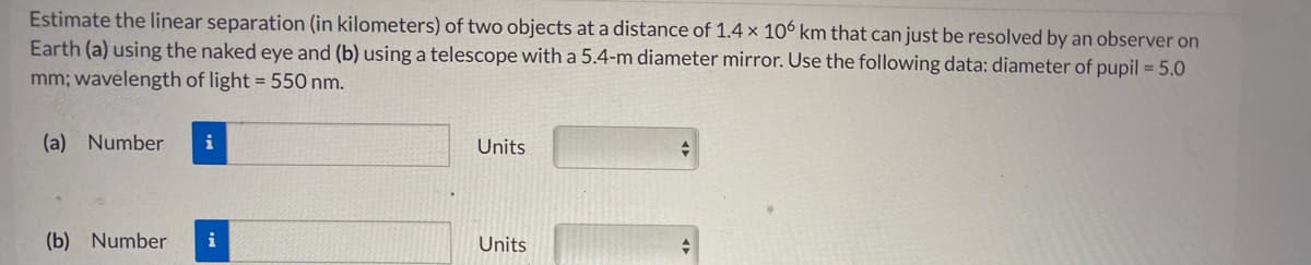 Estimate the linear separation (in kilometers) of two objects at a distance of 1.4 x 106 km that can just be resolved by an observer on
Earth (a) using the naked eye and (b) using a telescope with a 5.4-m diameter mirror. Use the following data: diameter of pupil = 5.0
mm; wavelength of light = 550 nm.
(a) Number
i
Units
(b) Number
i
Units
