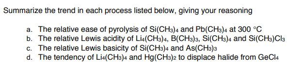 Summarize the trend in each process listed below, giving your reasoning
a. The relative ease of pyrolysis of Si(CH3)4 and Pb(CH3)4 at 300 °C
b. The relative Lewis acidity of Lia(CH3)4, B(CH3)3, Si(CH3)4 and Si(CH3)Cl3
c. The relative Lewis basicity of Si(CH3)4 and As(CH3)a
d. The tendency of Lia(CH3)4 and Hg(CH3)2 to displace halide from GeCl4
