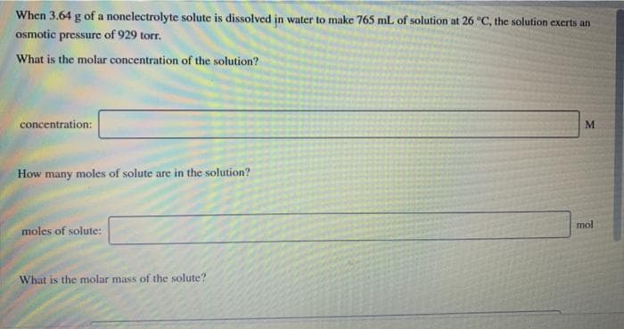 When 3.64 g of a nonelectrolyte solute is dissolved in water to make 765 mL of solution at 26 "C, the solution exerts an
osmotic pressure of 929 torr.
What is the molar concentration of the solution?
concentration:
ME
How many moles of solute are in the solution?
mol
moles of solute:
What is the molar mass of the solute?
