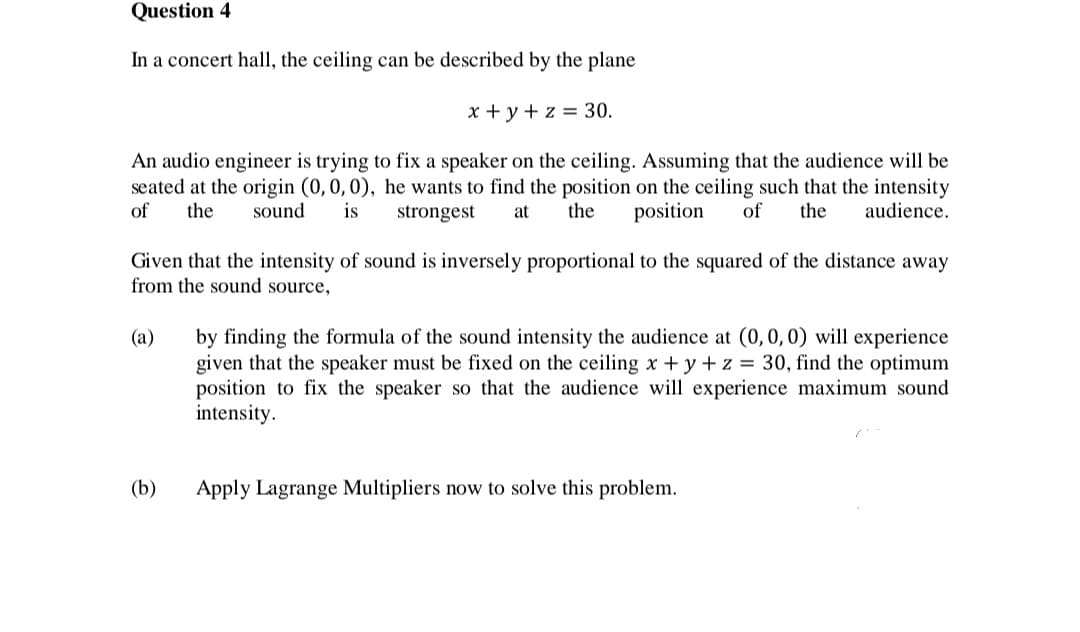 Question 4
In a concert hall, the ceiling can be described by the plane
x + y + z = 30.
An audio engineer is trying to fix a speaker on the ceiling. Assuming that the audience will be
seated at the origin (0,0,0), he wants to find the position on the ceiling such that the intensity
of
the
sound
is
strongest
at
the
position
of
the
audience.
Given that the intensity of sound is inversely proportional to the squared of the distance away
from the sound source,
by finding the formula of the sound intensity the audience at (0, 0, 0) will experience
given that the speaker must be fixed on the ceiling x + y +z = 30, find the optimum
position to fix the speaker so that the audience will experience maximum sound
intensity.
(a)
(b)
Apply Lagrange Multipliers now to solve this problem.
