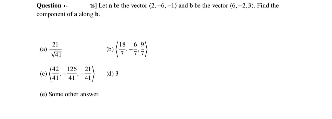 Question .
Is] Let a be the vector (2, -6, -1) and b be the vector (6, -2, 3). Find the
component of a along b.
21
(a)
V41
18
(b)
6 9
|42
(c)
41
126
21
(d) 3
41
41
(e) Some other answer.
