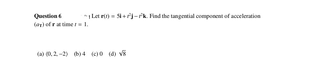 Question 6
Let r(t) = 5i +²j-?k. Find the tangential component of acceleration
(aT) of r at time t = 1.
(a) (0, 2, –2) (b) 4 (c) 0 (d) v8

