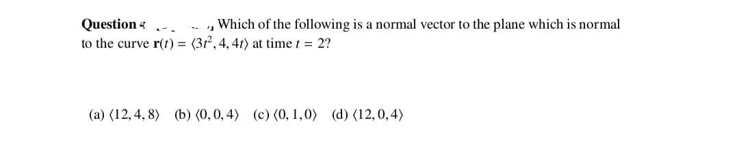 , Which of the following is a normal vector to the plane which is normal
Question 4
to the curve r(t) = (3t, 4, 4t) at time t = 2?
(a) (12, 4, 8) (b) (0,0, 4) (c) (0, 1,0) (d) (12,0,4)
