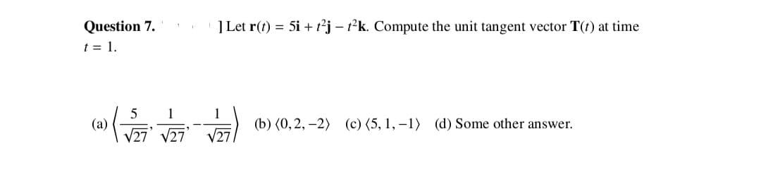 Question 7.
t = 1.
] Let r(t) = 5i + t°j – 1²k. Compute the unit tangent vector T(t) at time
1
1
(b) (0, 2, –2) (c)(5, 1, –1) (d) Some other answer.
(a)
V27’ V27
V27
