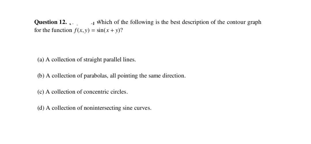 Question 12. -
for the function f(x,y) = sin(x+ y)?
Į Which of the following is the best description of the contour graph
(a) A collection of straight parallel lines.
(b) A collection of parabolas, all pointing the same direction.
(c) A collection of concentric circles.
(d) A collection of nonintersecting sine curves.
