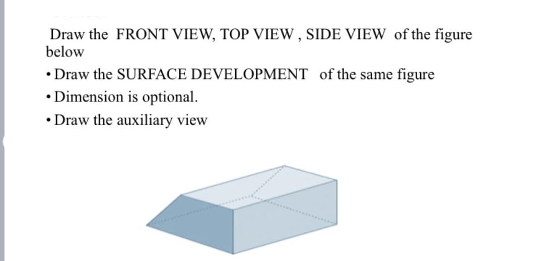 Draw the FRONT VIEW, TOP VIEW , SIDE VIEW of the figure
below
• Draw the SURFACE DEVELOPMENT of the same figure
• Dimension is optional.
• Draw the auxiliary view
