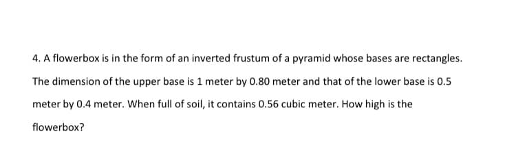 4. A flowerbox is in the form of an inverted frustum of a pyramid whose bases are rectangles.
The dimension of the upper base is 1 meter by 0.80 meter and that of the lower base is 0.5
meter by 0.4 meter. When full of soil, it contains 0.56 cubic meter. How high is the
flowerbox?

