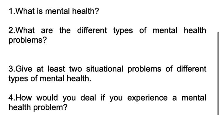 1.What is mental health?
2.What are the different types of mental health
problems?
3.Give at least two situational problems of different
types of mental health.
4.How would you deal if you experience a mental
health problem?
