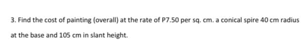 3. Find the cost of painting (overall) at the rate of P7.50 per sq. cm. a conical spire 40 cm radius
at the base and 105 cm in slant height.
