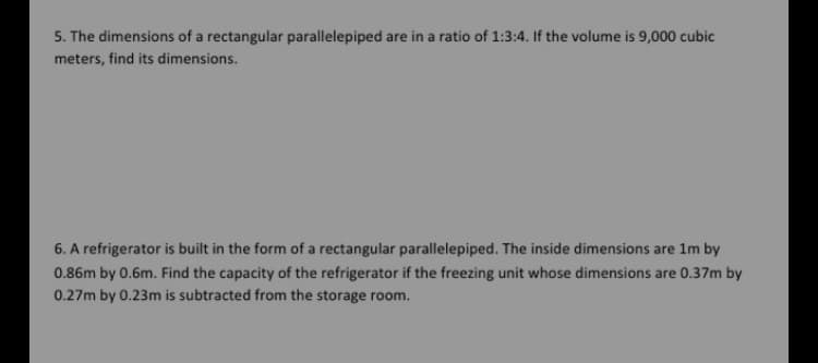 5. The dimensions of a rectangular parallelepiped are in a ratio of 1:3:4. If the volume is 9,000 cubic
meters, find its dimensions.
6. A refrigerator is built in the form of a rectangular parallelepiped. The inside dimensions are 1m by
0.86m by 0.6m. Find the capacity of the refrigerator if the freezing unit whose dimensions are 0.37m by
0.27m by 0.23m is subtracted from the storage room.
