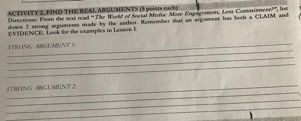 ACTIVITY 2. FIND THE REAL ARGUMENTS (5 points each)
Directions: From the text read "The World of Social Media: More Engagement, Less Commitment?", list
down 2 strong arguments made by the author. Remember that an argument has both a CLAIM and
EVIDENCE. Look for the examples in Lesson 1.
STRONG ARGUMENT 1:
STRONG ARGUMENT 2:
