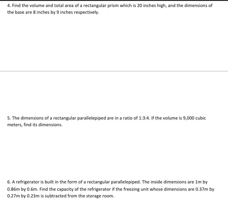 4. Find the volume and total area of a rectangular prism which is 20 inches high, and the dimensions of
the base are 8 inches by 9 inches respectively.
5. The dimensions of a rectangular parallelepiped are in a ratio of 1:3:4. If the volume is 9,000 cubic
meters, find its dimensions.
6. A refrigerator is built in the form of a rectangular parallelepiped. The inside dimensions are 1m by
0.86m by 0.6m. Find the capacity of the refrigerator if the freezing unit whose dimensions are 0.37m by
0.27m by 0.23m is subtracted from the storage room.
