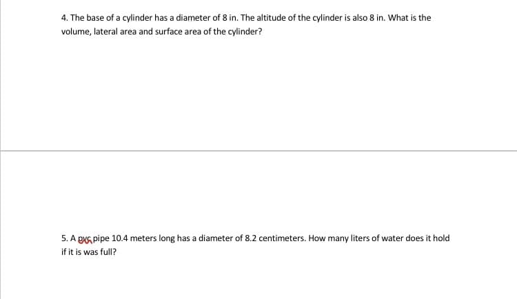 4. The base of a cylinder has a diameter of 8 in. The altitude of the cylinder is also 8 in. What is the
volume, lateral area and surface area of the cylinder?
5. A pNG pipe 10.4 meters long has a diameter of 8.2 centimeters. How many liters of water does it hold
if it is was full?
