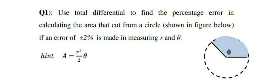 Q1): Use total differential to find the percentage error in
calculating the area that cut from a circle (shown in figure below)
if an error of ±2% is made in measuring r and 0.
r2
A = 0
hint
2
