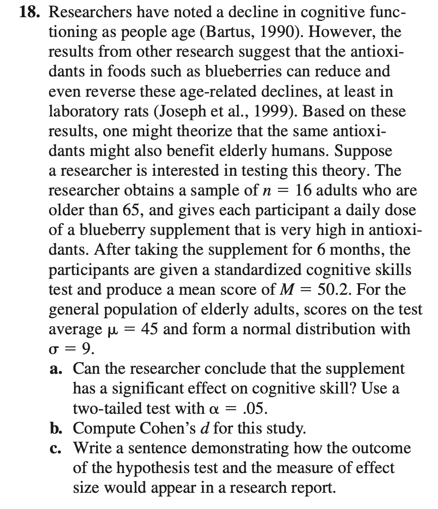 18. Researchers have noted a decline in cognitive func-
tioning as people age (Bartus, 1990). However, the
results from other research suggest that the antioxi-
dants in foods such as blueberries can reduce and
even reverse these age-related declines, at least in
laboratory rats (Joseph et al., 1999). Based on these
results, one might theorize that the same antioxi-
dants might also benefit elderly humans. Suppose
a researcher is interested in testing this theory. The
researcher obtains a sample of n =
older than 65, and gives each participant a daily dose
of a blueberry supplement that is very high in antioxi-
dants. After taking the supplement for 6 months, the
participants are given a standardized cognitive skills
test and produce a mean score of M = 50.2. For the
general population of elderly adults, scores on the test
average u = 45 and form a normal distribution with
= 9.
a. Can the researcher conclude that the supplement
has a significant effect on cognitive skill? Use a
two-tailed test with a =
16 adults who are
=
= .05.
b. Compute Cohen's d for this study.
c. Write a sentence demonstrating how the outcome
of the hypothesis test and the measure of effect
size would appear in a research report.
