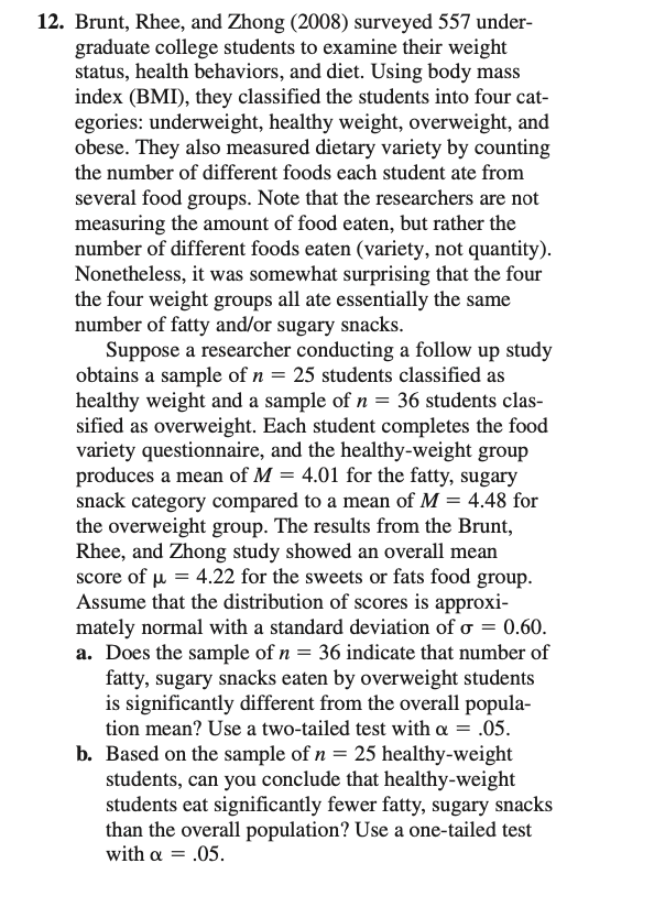 12. Brunt, Rhee, and Zhong (2008) surveyed 557 under-
graduate college students to examine their weight
status, health behaviors, and diet. Using body mass
index (BMI), they classified the students into four cat-
egories: underweight, healthy weight, overweight, and
obese. They also measured dietary variety by counting
the number of different foods each student ate from
several food groups. Note that the researchers are not
measuring the amount of food eaten, but rather the
number of different foods eaten (variety, not quantity).
Nonetheless, it was somewhat surprising that the four
the four weight groups all ate essentially the same
number of fatty and/or sugary snacks.
Suppose a researcher conducting a follow up study
obtains a sample of n = 25 students classified as
healthy weight and a sample of n = 36 students clas-
sified as overweight. Each student completes the food
variety questionnaire, and the healthy-weight group
produces a mean of M = 4.01 for the fatty, sugary
snack category compared to a mean of M = 4.48 for
the overweight group. The results from the Brunt,
Rhee, and Zhong study showed an overall mean
score of µ = 4.22 for the sweets or fats food group.
Assume that the distribution of scores is approxi-
mately normal with a standard deviation of o = 0.60.
a. Does the sample of n = 36 indicate that number of
fatty, sugary snacks eaten by overweight students
is significantly different from the overall popula-
tion mean? Use a two-tailed test with a = .05.
b. Based on the sample of n = 25 healthy-weight
students, can you conclude that healthy-weight
students eat significantly fewer fatty, sugary snacks
than the overall population? Use a one-tailed test
with a = .05.
