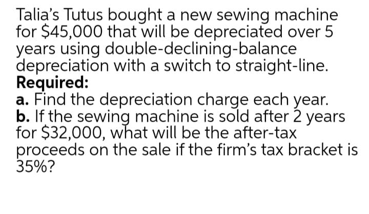 Talia's Tutus bought a new sewing machine
for $45,000 that will be depreciated over 5
years using double-declining-balance
depreciation with a switch to straight-line.
Required:
a. Find the depreciation charge each year.
b. If the sewing machine is sold after 2 years
for $32,000, what will be the after-tax
proceeds on the sale if the firm's tax bracket is
35%?
