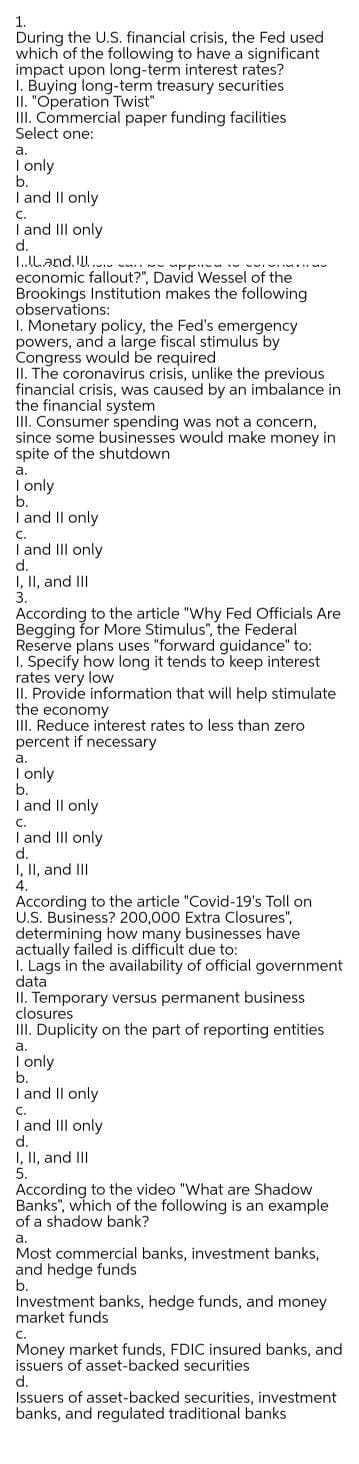 ACning to the article "Why Fed Officials Are
1.
During the U.S. financial crisis, the Fed used
which of the following to have a significant
impact upon long-term interest rates?
I. Buying long-term treasury securities
II. "Operation Twist"
III. Commercial paper funding facilities
Select one:
а.
I only
b.
I and Il only
C.
I and II only
d.
L.ILand. IU.
economic fallout?", David Wessel of the
Brookings Institution makes the following
observations:
1. Monetary policy, the Fed's emergency
powers, and a large fiscal stimulus by
Congress would be required
II. The coronavirus crisis, unlike the previous
financial crisis, was caused by an imbalance in
the financial system
III. Consumer spending was not a concern,
since some businesses would make money in
spite of the shutdown
а.
| only
b.
I and Il only
C.
I and III only
I, II, and II
3.
for More Stimulus", the Federal
Reserve plans uses "forward guidance" to:
I. Specify how long it tends to keep interest
rates very low
II. Provide information that will help stimulate
the economy
III. Reduce interest rates to less than zero
percent if necessary
а.
| only
b.
I and Il only
C.
I and II only
d.
I, II, and III
4.
According to the article "Covid-19's Toll on
U.S. Business? 200,000 Extra Closures",
determining how many businesses have
actually failed is difficult due to:
1. Lags in the availability of official government
data
II. Temporary versus permanent business
closures
Duplicity on the part of reporting entities
а.
Tonly
b.
I and Il only
C.
I and III only
I, II, and III
5.
According to the video "What are Shadow
Banks", which of the following is an example
of a shadow bank?
а.
Most commercial banks, investment banks,
and hedge funds
b.
Investment banks, hedge funds, and money
market funds
C.
Money market funds, FDIC insured banks, and
issuers of asset-backed securities
d.
Issuers of asset-backed securities, investment
banks, and regulated traditional banks
