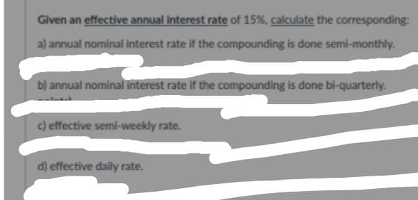 Given an effective annual interest rate of 15%, calculate the corresponding:
a) annual nominal interest rate if the compounding is done semi-monthly.
b) annual nominal interest rate if the compounding is done bi-quarterly.
c) effective semi-weekly rate.
d) effective daily rate.
