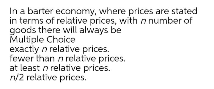 In a barter economy, where prices are stated
in terms of relative prices, with n number of
goods there will always be
Multiple Choice
exactly n relative prices.
fewer than n relative prices.
at least n relative prices.
n/2 relative prices.

