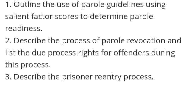 1. Outline the use of parole guidelines using
salient factor scores to determine parole
readiness.
2. Describe the process of parole revocation and
list the due process rights for offenders during
this process.
3. Describe the prisoner reentry process.
