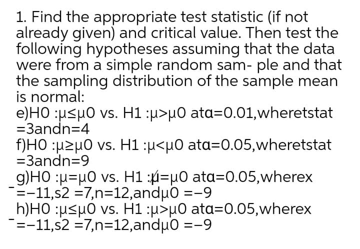 1. Find the appropriate test statistic (if not
already given) and critical value. Then test the
following hypotheses assuming that the data
were from a simple random sam- ple and that
the sampling distribution of the sample mean
is normal:
e)HO :u<µ0 vs. H1 :u>µ0 ata=0.01,wheretstat
=3andn=4
f)HO :µzµ0 vs. H1 :u<µ0 ata=0.05,wheretstat
=3andn=9
g)HO :u=µ0 vs. H1 :4=µ0 ata=0.05,wherex
=-11,s2 =7,n=12,anduo =-9
h)HO :µ<µ0 vs. H1 :u>µ0 ata=0.05,wherex
=-11,s2 =7,n=12,andµ0 =-9
