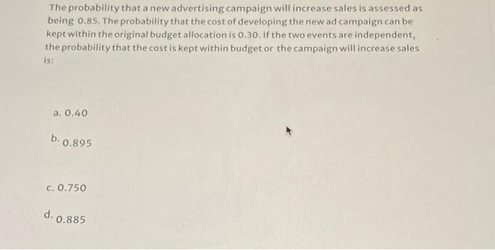The probability that a new advertising campaign will increase sales is assessed as
being 0.85. The probability that the cost of developing the new ad campaign can be
kept within the original budget allocation is 0.30. If the two events are independent,
the probability that the cost is kept within budget or the campaign will increase sales
is:
a. 0,40
b. 0.895
c. 0.750
d.
10.885
