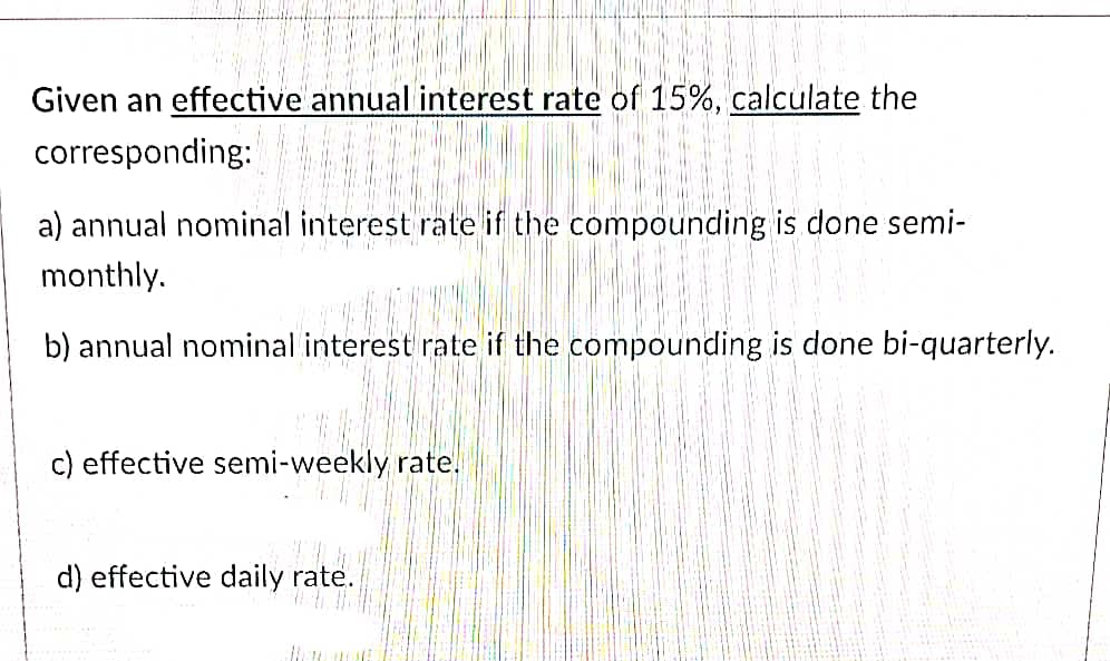 Given an effective annual interest rate of 15%, calculate the
corresponding:
a) annual nominal interest rate if the compounding is done semi-
monthly.
b) annual nominal interest rate if the compounding is done bi-quarterly.
c) effective semi-weekly rate.
d) effective daily rate.
