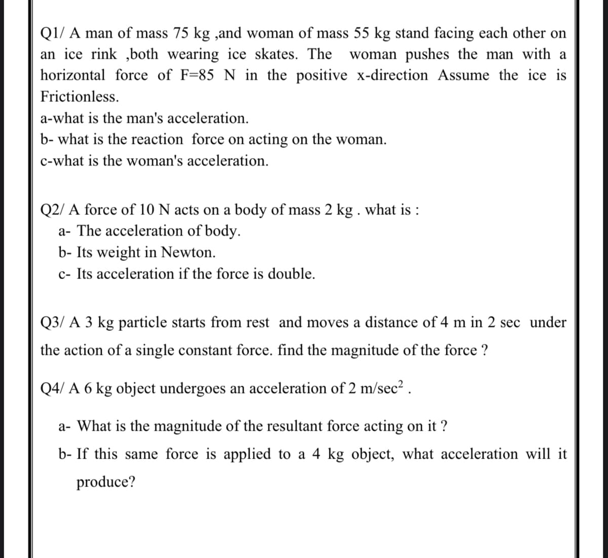 Q1/ A man of mass 75 kg ,and woman of mass 55 kg stand facing each other on
an ice rink ,both wearing ice skates. The
horizontal force of F=85 N in the positive x-direction Assume the ice is
woman pushes the man with a
Frictionless.
a-what is the man's acceleration.
b- what is the reaction force on acting on the woman.
c-what is the woman's acceleration.
Q2/ A force of 10 N acts on a body of mass 2 kg . what is :
a- The acceleration of body.
b- Its weight in Newton.
c- Its acceleration if the force is double.
Q3/ A 3 kg particle starts from rest and moves a distance of 4 m in 2 sec under
the action of a single constant force. find the magnitude of the force ?
Q4/ A 6 kg object undergoes an acceleration of 2 m/sec² .
a- What is the magnitude of the resultant force acting on it ?
b- If this same force is applied to a 4 kg object, what acceleration will it
produce?
