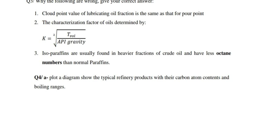 Q3/ Why the following are wrong, give your correct answer:
1. Cloud point value of lubricating oil fraction is the same as that for pour point
2. The characterization factor of oils determined by:
Tvol
API gravity
K =
3. Iso-paraffins are usually found in heavier fractions of crude oil and have less octane
numbers than normal Paraffins.
Q4/ a- plot a diagram show the typical refinery products with their carbon atom contents and
boiling ranges.
