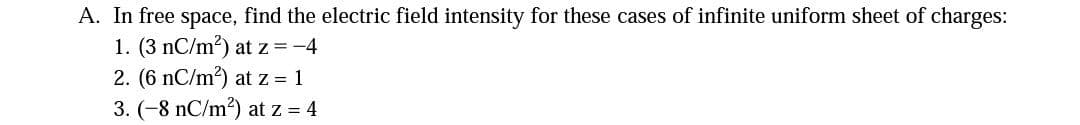 A. In free space, find the electric field intensity for these cases of infinite uniform sheet of charges:
1. (3 nC/m?) at z =-4
2. (6 nC/m?) at z = 1
3. (-8 nC/m2) at z = 4
