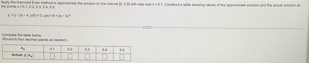 Apply the improved Euler method to approximate the solution on the interval [0, 0.5] with step size h = 0.1. Construct a table showing values of the approximate solution and the actual solution at
the points x = 0.1, 0.2, 0.3, 0.4, 0.5.
y' =y-2x-4, y(0) = 3; y(x) = 6+2x-3ex
Complete the table below.
(Round to four decimal places as needed.)
Xn
Actual, y (xn)
0.1
0.2
0.3
0.4
0.5