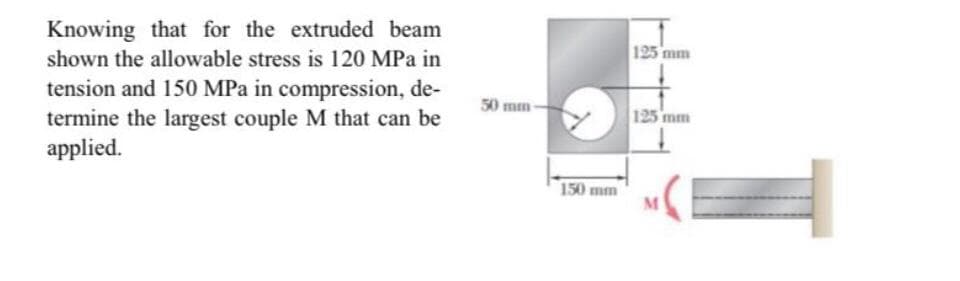 Knowing that for the extruded beam
shown the allowable stress is 120 MPa in
125 mm
tension and 150 MPa in compression, de-
termine the largest couple M that can be
applied.
50 mm-
125 mm
150 mm
M.
