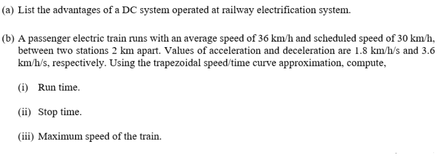 (a) List the advantages of a DC system operated at railway electrification system.
(b) A passenger electric train runs with an average speed of 36 km/h and scheduled speed of 30 km/h,
between two stations 2 km apart. Values of acceleration and deceleration are 1.8 km/h/s and 3.6
km/h/s, respectively. Using the trapezoidal speed/time curve approximation, compute,
(i) Run time.
(ii) Stop time.
(iii) Maximum speed of the train.
