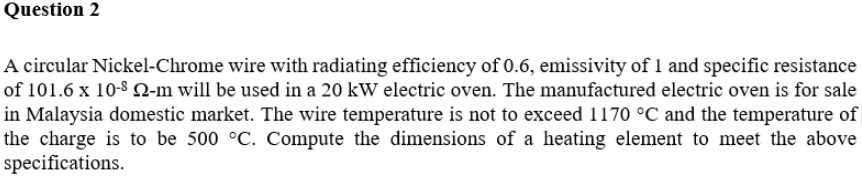 Question 2
A circular Nickel-Chrome wire with radiating efficiency of 0.6, emissivity of 1 and specific resistance
of 101.6 x 10-8 Q-m will be used in a 20 kW electric oven. The manufactured electric oven is for sale
in Malaysia domestic market. The wire temperature is not to exceed 1170 °C and the temperature of
the charge is to be 500 °C. Compute the dimensions of a heating element to meet the above
specifications.
