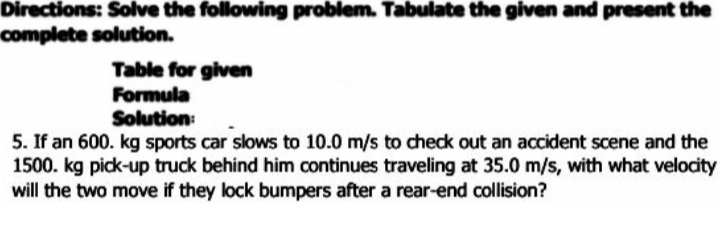 Directions: Solve the following problem. Tabulate the given and present the
complete solution.
Table for given
Formula
Solution:
5. If an 600. kg sports car slows to 10.0 m/s to check out an accident scene and the
1500. kg pick-up truck behind him continues traveling at 35.0 m/s, with what velocity
will the two move if they lock bumpers after a rear-end collision?
