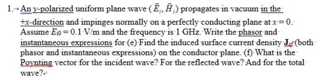 1.+ An y-polarized uniform plane wave (E, Ħ) propagates in vacuum in the
tx-direction and impinges normally on a perfectly conducting plane at x=0.-
Assume Eo = 0.1 V/m and the frequency is 1 GHz. Write the phasor and-
instantaneous expressions for (e) Find the induced surface current density Jar(both-
phasor and instantaneous expressions) on the conductor plane. (f) What is the
Poynting vector for the incident wave? For the reflected wave? And for the total-
wave?
