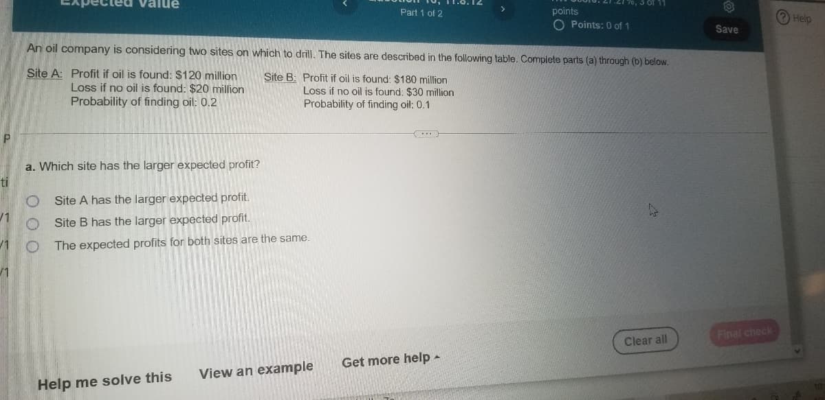 Value
170, 3 of 11
Part 1 of 2
points
Help
O Points: 0 of 1
Save
An oil company is considering two sites on which to drill. The sites are described in the following table. Complete parts (a) through (b) below.
Site A: Profit if oil is found: $120 million
Loss if no oil is found: $20 million
Probability of finding oil: 0.2
Site B: Profit if oil is found: $180 million
Loss if no oil is found: $30 million
Probability of finding oil: 0.1
a. Which site has the larger expected profit?
ti
Site A has the larger expected profit.
Site B has the larger expected profit.
/1
The expected profits for both sites are the same.
/1
Final check
Clear all
Get more help -
View an example
Help me solve this
