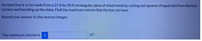 An open box is to be made from a 21 ft by 56 ft rectangular piece of sheet metal by cutting out squares of equal size from the four
corners and bending up the sides. Find the maximum volume that the box can have.
Round your answer to the nearest integer.
The maximum volume is
ft?.
