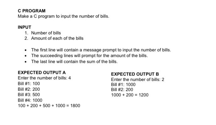 C PROGRAM
Make a C program to input the number of bills.
INPUT
1. Number of bills
2. Amount of each of the bills
• The first line will contain a message prompt to input the number of bills.
• The succeeding lines will prompt for the amount of the bills.
• The last line will contain the sum of the bills.
EXPECTED OUTPUT A
EXPECTED OUTPUT B
Enter the number of bills: 4
Enter the number of bills: 2
Bill #1: 1000
Bill #1: 100
Bill #2: 200
Bill #2: 200
Bill #3: 500
1000 + 200 = 1200
Bill #4: 1000
100 + 200 + 500 + 1000 = 1800
