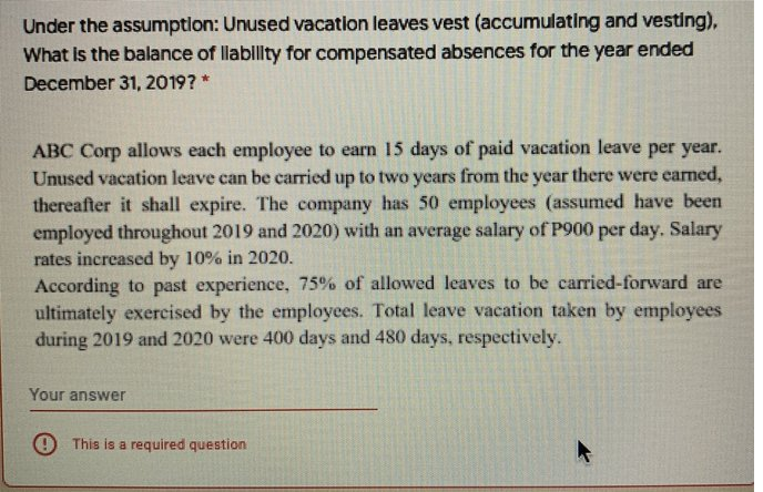 Under the assumptlon: Unused vacation leaves vest (accumulating and vesting),
What is the balance of llabillity for compensated absences for the year ended
December 31, 2019? *
ABC Corp allows each employee to earn 15 days of paid vacation leave per year.
Unused vacation leave can be carried up to two years from the year there were earned,
thereafter it shall expire. The company has 50 employees (assumed have been
employed throughout 2019 and 2020) with an average salary of P900 per day. Salary
rates increased by 10% in 2020.
According to past experience, 75% of allowed leaves to be carried-forward are
ultimately exercised by the employees. Total leave vacation taken by employees
during 2019 and 2020 were 400 days and 480 days, respectively.
Your answer
O This is a required question
