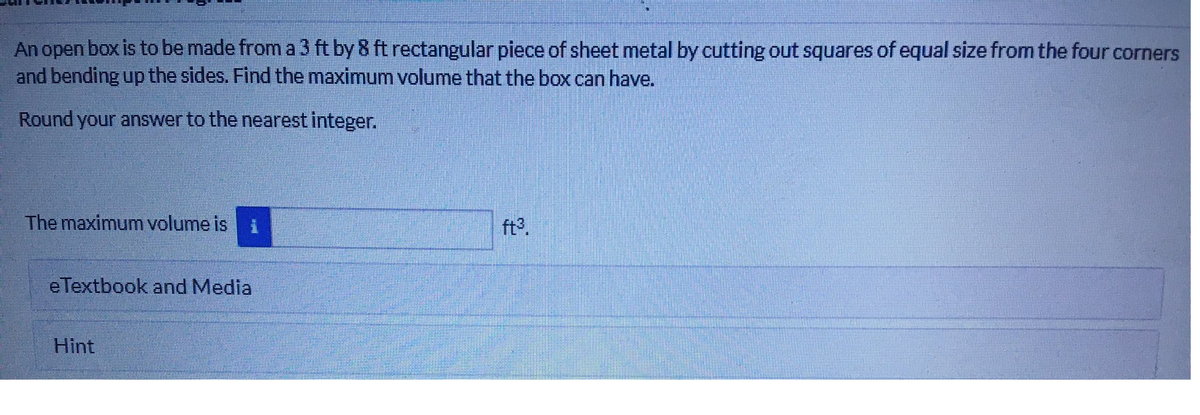 An open box is to be made from a 3 ft by 8 ft rectangular piece of sheet metal by cutting out squares of equal size from the four corners
and bending up the sides. Find the maximum volume that the box can have.
Round your answer to the nearest integer.
The maximum volume is
ft°.
eTextbook and Media
Hint
