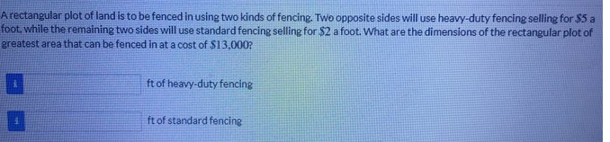 A rectangular plot of land is to be fenced in using two kinds of fencing. Two opposite sides will use heavy-duty fencing selling for $5 a
foot, while the remaining two sides will use standard fencing selling for $2 a foot. What are the dimensions of the rectangular plot of
greatest area that can be fenced in at a cost of $13,000?
ft of heavy-duty fencing
ft of standard fencing
