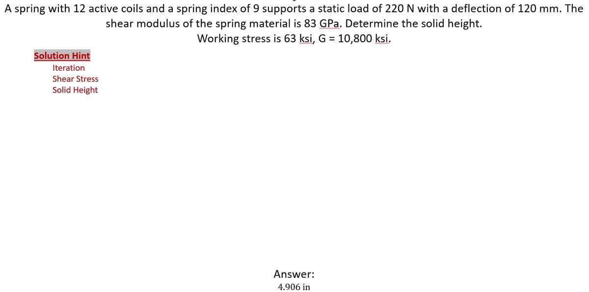 A spring with 12 active coils and a spring index of 9 supports a static load of 220 N with a deflection of 120 mm. The
shear modulus of the spring material is 83 GPa. Determine the solid height.
Working stress is 63 ksi, G = 10,800 ksi.
Solution Hint
Iteration
Shear Stress
Solid Height
Answer:
4.906 in