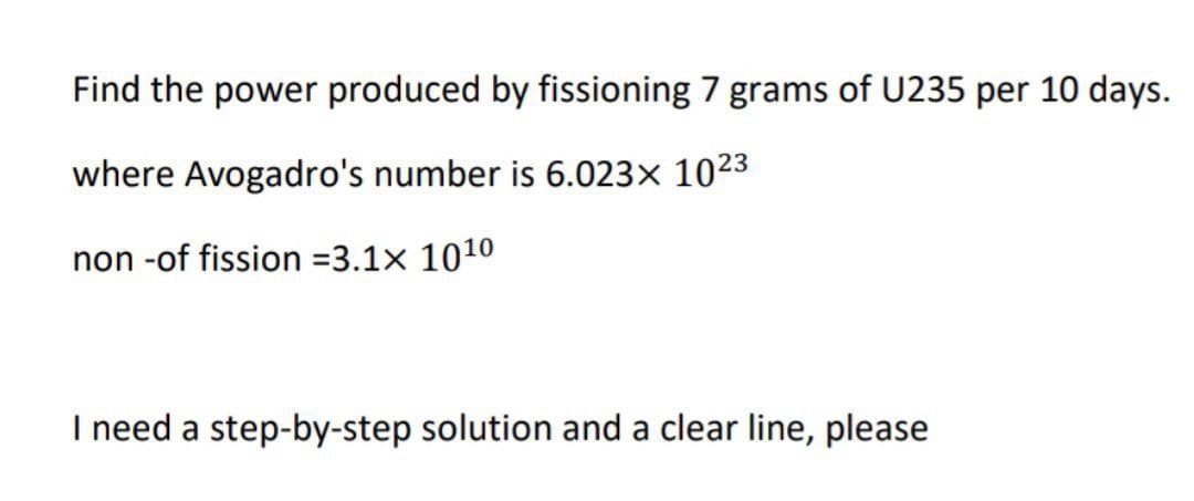Find the power produced by fissioning 7 grams of U235 per 10 days.
where Avogadro's number is 6.023× 1023
non -of fission=3.1x 10¹0
I need a step-by-step solution and a clear line, please