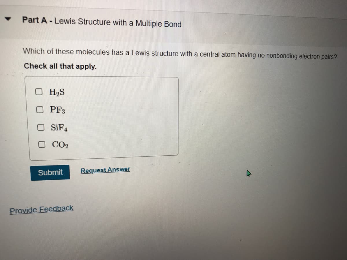 Part A - Lewis Structure with a Multiple Bond
Which of these molecules has a Lewis structure with a central atom having no nonbonding electron pairs?
Check all that apply.
O H2S
PF3
SIF4
CO2
Submit
Request Answer
Provide Feedback
