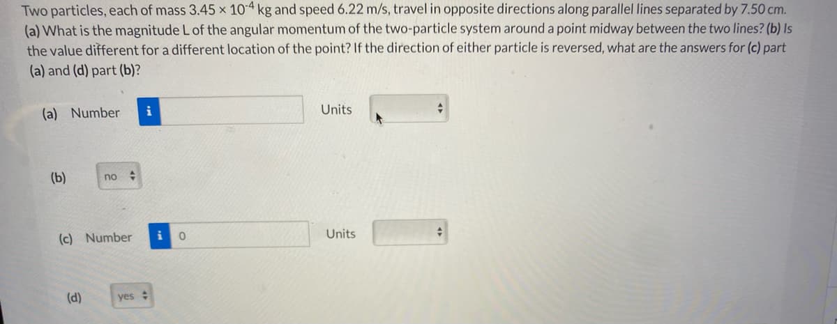 Two particles, each of mass 3.45 x 10-4 kg and speed 6.22 m/s, travel in opposite directions along parallel lines separated by 7.50 cm.
(a) What is the magnitude L of the angular momentum of the two-particle system around a point midway between the two lines? (b) Is
the value different for a different location of the point? If the direction of either particle is reversed, what are the answers for (c) part
(a) and (d) part (b)?
(a) Number
i
Units
(b)
no :
(c) Number
Units
(d)
yes :
