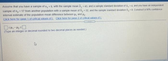 Assume that you have a sample of n, 9, with the sample mean X, = 43, and a sample standard deviation of S, 4, and you have an independent
sample of n= 17 from another population with a sample mean of X, 32, and the sample standard deviation S, 8. Construct a 90% confidence
interval estimate of the population mean difference between , and u
Click here for page 1 of cnitical values of t Click here for page 2 of crtical values of 1
(Type an integer or decimal rounded to two decimal places as needed.)
