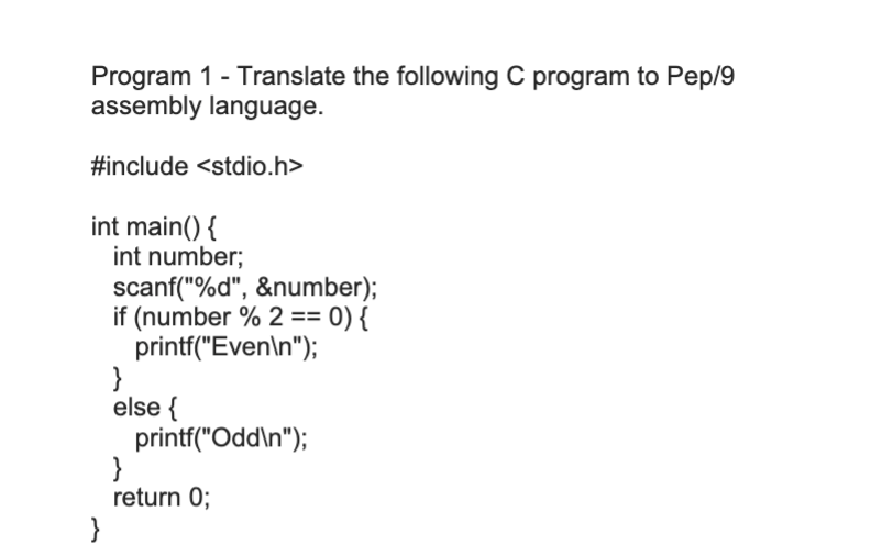 Program 1 - Translate the following C program to Pep/9
assembly language.
#include <stdio.h>
int main() {
int number;
scanf("%d", &number);
if (number % 2 == 0) {
printf("Even\n");
}
else {
printf("Odd\n");
}
return 0;
}
